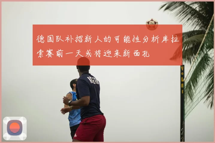 德国队补招新人的可能性分析库拉索赛前一天或将迎来新面孔