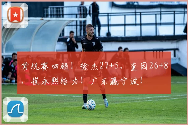 常规赛回顾！徐杰27+5，奎因26+8，崔永熙给力！广东赢宁波！