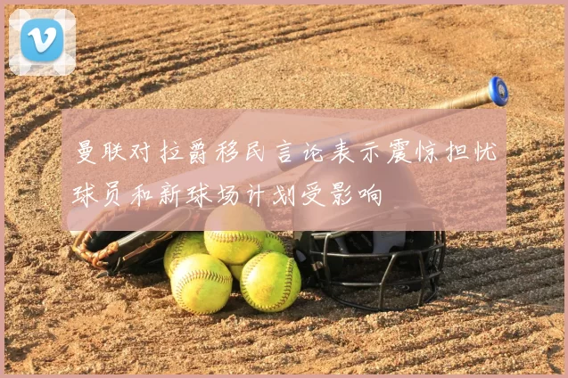 曼联对拉爵移民言论表示震惊担忧球员和新球场计划受影响
