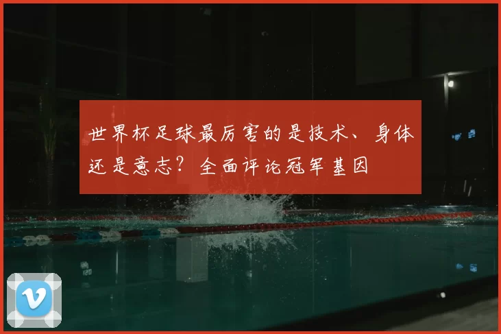 世界杯足球最厉害的是技术、身体还是意志？全面评论冠军基因
