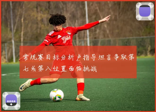 常规赛目标分析卢指导坦言争取第七或第八位置面临挑战