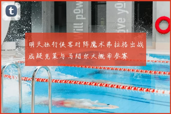 明天独行侠客对阵魔术弗拉格出战成疑克莱与马绍尔大概率参赛